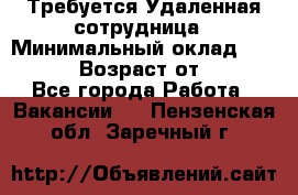 Требуется Удаленная сотрудница › Минимальный оклад ­ 97 000 › Возраст от ­ 18 - Все города Работа » Вакансии   . Пензенская обл.,Заречный г.